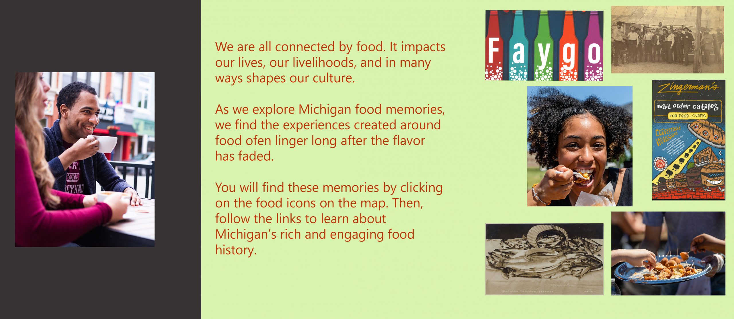 We are all connected by food. It impacts our lives, our livelihoods, and in many ways shapes our culture. As we explore Michigan food memories, we find the experiences created around food ofen linger long after the flavor has faded. You will find these memories by clicking on the food icons on the map. Then, follow the links to learn about Michigan’s rich and engaging food history.